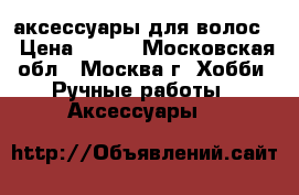 аксессуары для волос  › Цена ­ 150 - Московская обл., Москва г. Хобби. Ручные работы » Аксессуары   